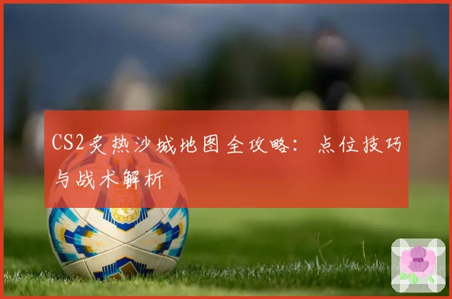 CS2炙热沙城地图全攻略:点位技巧与战术解析