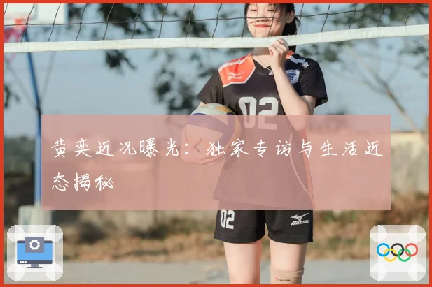 黄奕近况曝光:独家专访与生活近态揭秘