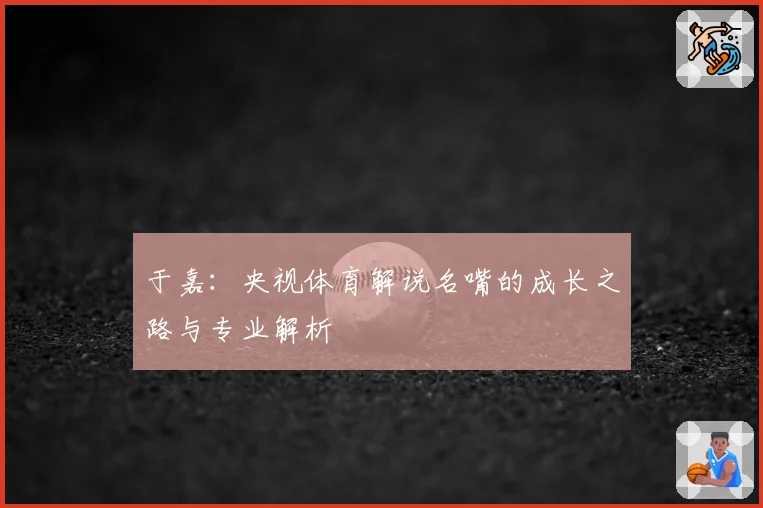 于嘉:央视体育解说名嘴的成长之路与专业解析