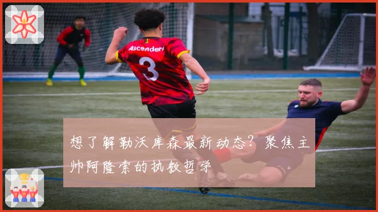 想了解勒沃库森最新动态？聚焦主帅阿隆索的执教哲学