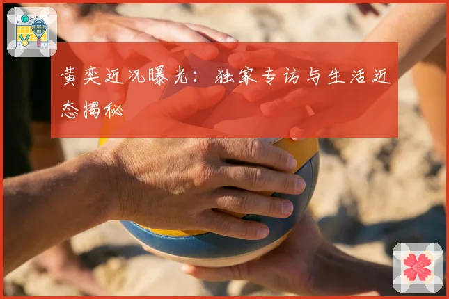 黄奕近况曝光：独家专访与生活近态揭秘