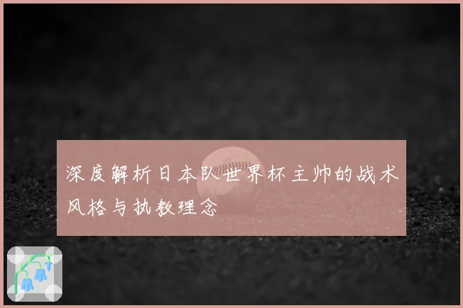 深度解析日本队世界杯主帅的战术风格与执教理念