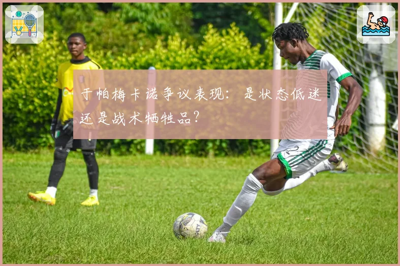 于帕梅卡诺争议表现：是状态低迷还是战术牺牲品？