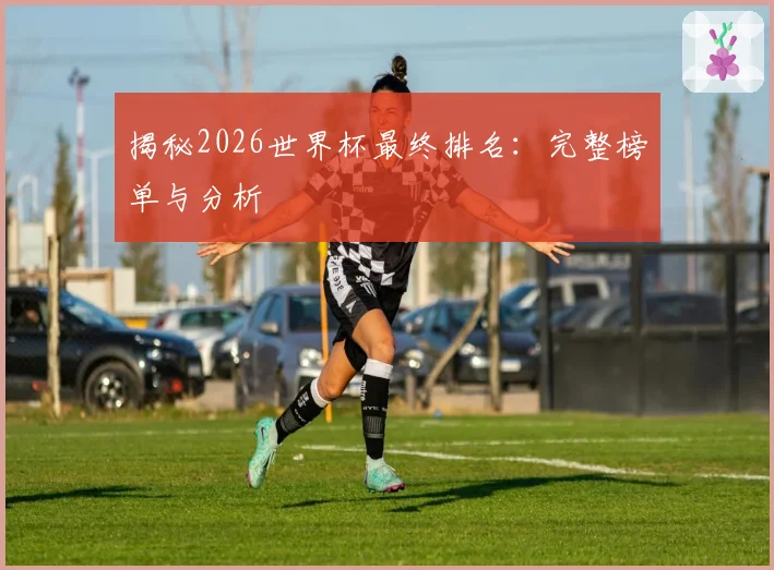 揭秘2026世界杯最终排名：完整榜单与分析