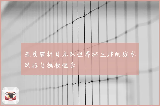 深度解析日本队世界杯主帅的战术风格与执教理念